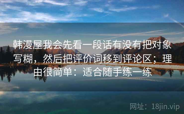 韩漫屋我会先看一段话有没有把对象写糊,然后把评价词移到评论区;理由很简单:适合随手练一练 韩漫屋我会先看一段话有没有把对象写糊,然后把评价词移到评论区;理由很简单:适合随手练一练