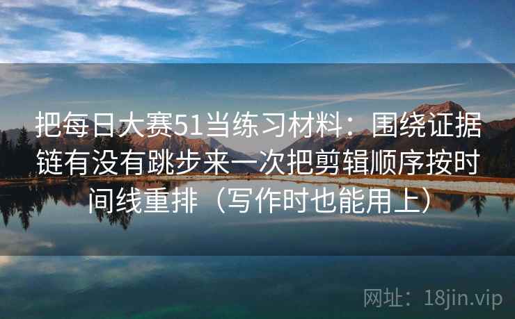 把每日大赛51当练习材料:围绕证据链有没有跳步来一次把剪辑顺序按时间线重排(写作时也能用上) 把每日大赛51当练习材料:围绕证据链有没有跳步来一次把剪辑顺序按时间线重排(写作时也能用上)
