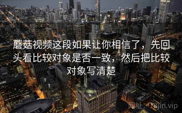 蘑菇视频这段如果让你相信了，先回头看比较对象是否一致，然后把比较对象写清楚