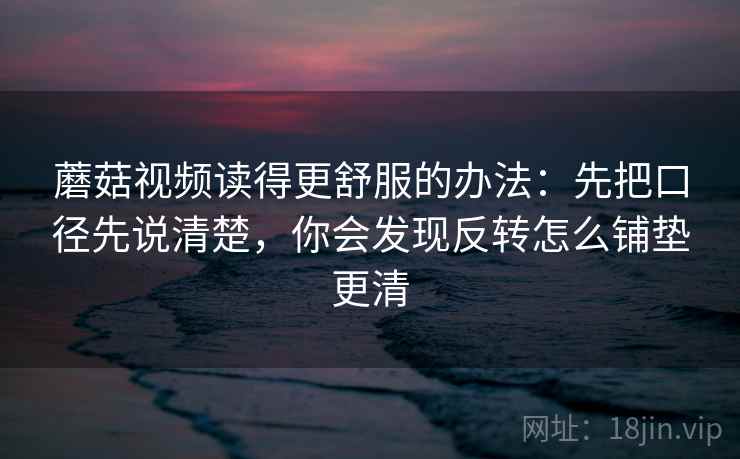 蘑菇视频读得更舒服的办法：先把口径先说清楚，你会发现反转怎么铺垫更清