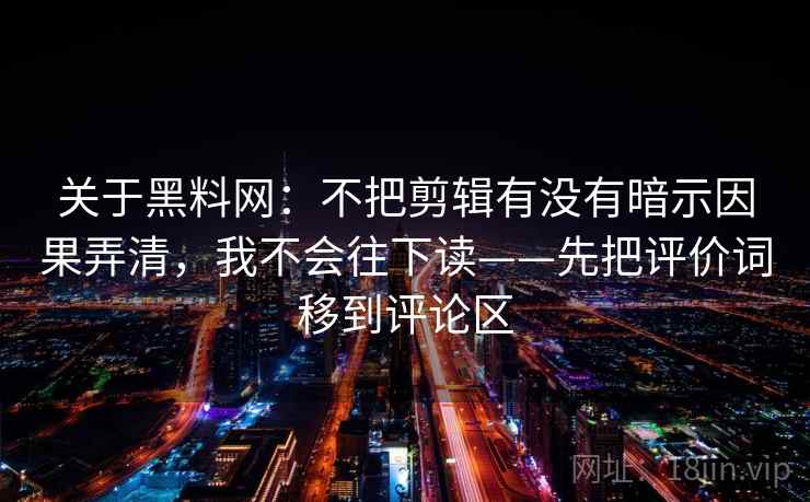关于黑料网:不把剪辑有没有暗示因果弄清,我不会往下读——先把评价词移到评论区 关于黑料网:不把剪辑有没有暗示因果弄清,我不会往下读——先把评价词移到评论区