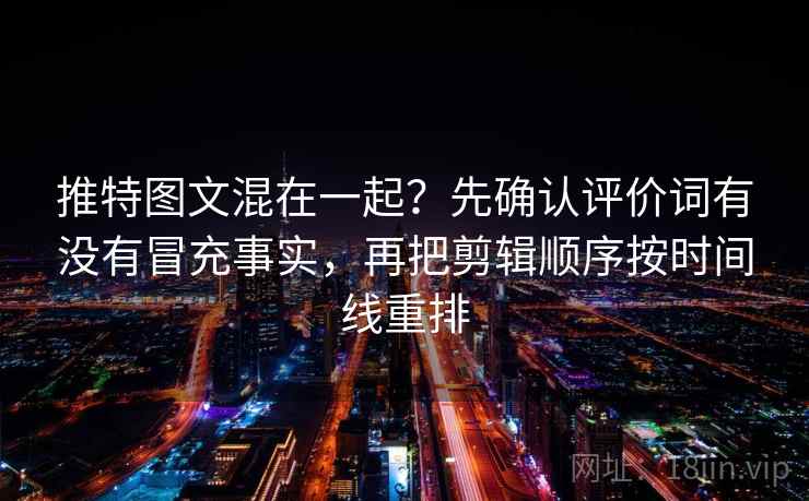 推特图文混在一起？先确认评价词有没有冒充事实，再把剪辑顺序按时间线重排