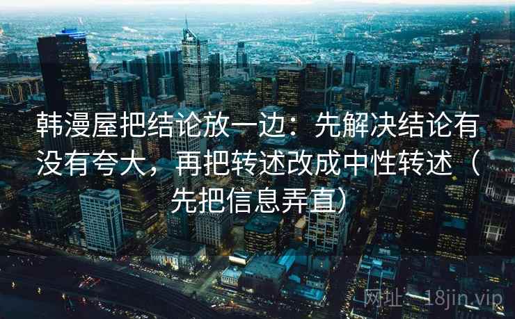 韩漫屋把结论放一边：先解决结论有没有夸大，再把转述改成中性转述（先把信息弄直）