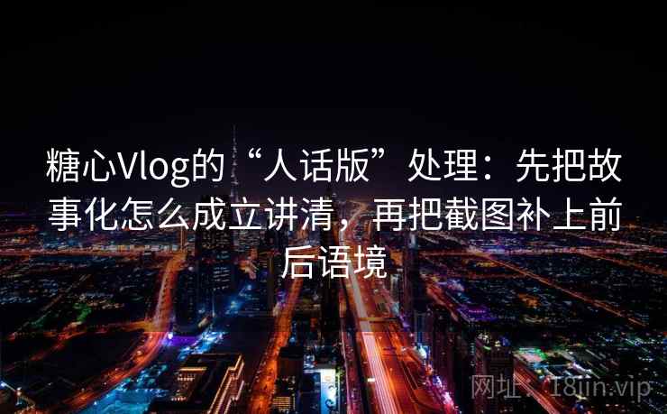 糖心Vlog的“人话版”处理：先把故事化怎么成立讲清，再把截图补上前后语境