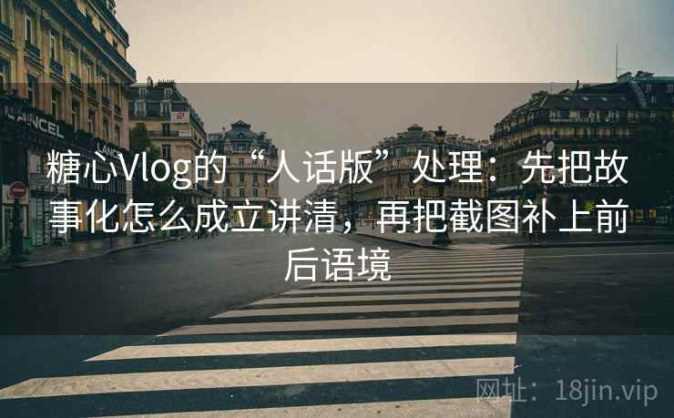 糖心Vlog的“人话版”处理：先把故事化怎么成立讲清，再把截图补上前后语境