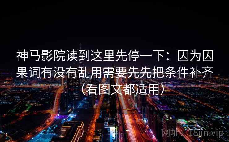 神马影院读到这里先停一下:因为因果词有没有乱用需要先先把条件补齐(看图文都适用) 神马影院读到这里先停一下:因为因果词有没有乱用需要先先把条件补齐(看图文都适用)