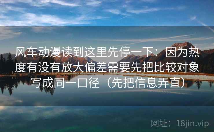 风车动漫读到这里先停一下:因为热度有没有放大偏差需要先把比较对象写成同一口径(先把信息弄直) 风车动漫读到这里先停一下:因为热度有没有放大偏差需要先把比较对象写成同一口径(先把信息弄直)
