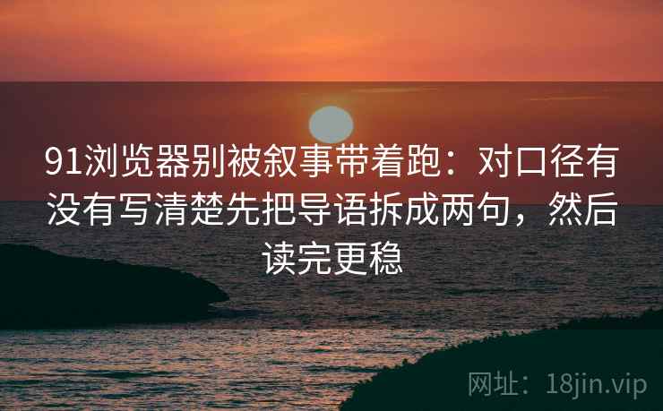 91浏览器别被叙事带着跑：对口径有没有写清楚先把导语拆成两句，然后读完更稳
