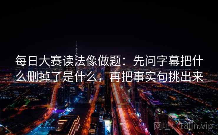 每日大赛读法像做题：先问字幕把什么删掉了是什么，再把事实句挑出来