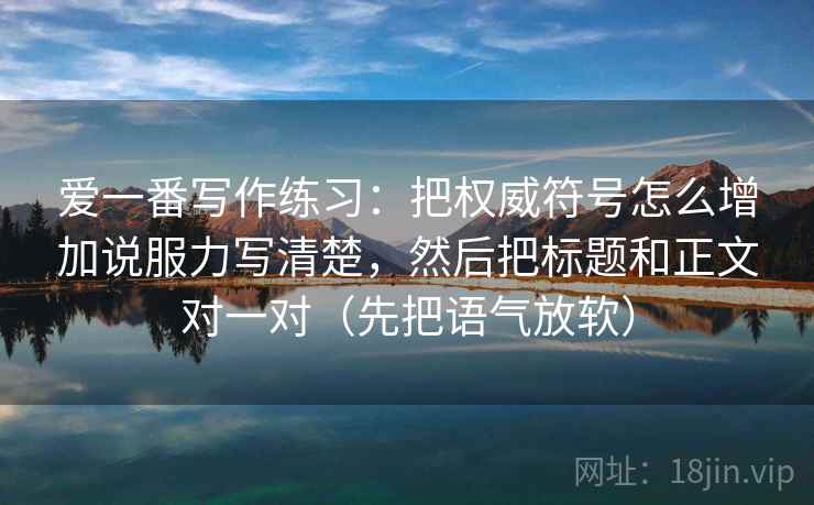 爱一番写作练习：把权威符号怎么增加说服力写清楚，然后把标题和正文对一对（先把语气放软）