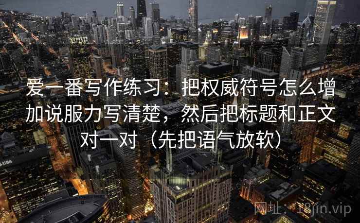 爱一番写作练习：把权威符号怎么增加说服力写清楚，然后把标题和正文对一对（先把语气放软）